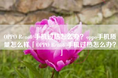 OPPO Reno6 手机过热怎么办？oppo手机质量怎么样「OPPO Reno6 手机过热怎么办？」