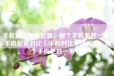 手机对比参数配置：哪个手机更胜一筹？手机配置对比「手机对比参数配置：哪个手机更胜一筹？」
