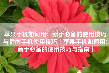 苹果手机如何用：新手必备的使用技巧与指南手机使用技巧「苹果手机如何用：新手必备的使用技巧与指南」