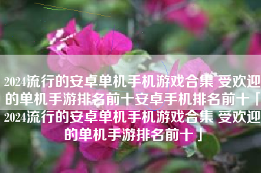 2024流行的安卓单机手机游戏合集 受欢迎的单机手游排名前十安卓手机排名前十「2024流行的安卓单机手机游戏合集 受欢迎的单机手游排名前十」