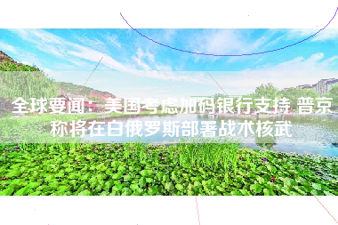 全球要闻：美国考虑加码银行支持 普京称将在白俄罗斯部署战术核武