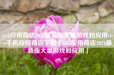vivo应用商店2024最新版大量游戏和应用vivo手机应用商店下载「vivo应用商店2024最新版大量游戏和应用」