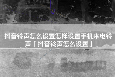 抖音铃声怎么设置怎样设置手机来电铃声「抖音铃声怎么设置」