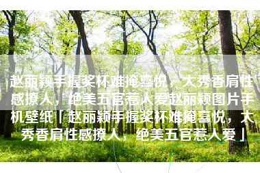赵丽颖手握奖杯难掩喜悦，大秀香肩性感撩人，绝美五官惹人爱赵丽颖图片手机壁纸「赵丽颖手握奖杯难掩喜悦，大秀香肩性感撩人，绝美五官惹人爱」