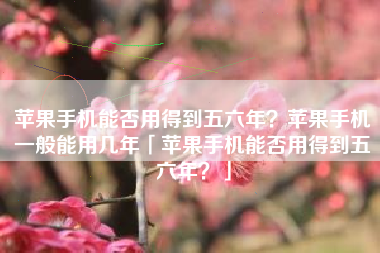 苹果手机能否用得到五六年？苹果手机一般能用几年「苹果手机能否用得到五六年？」