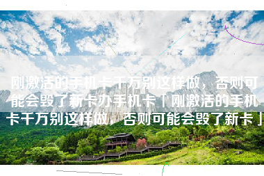 刚激活的手机卡千万别这样做，否则可能会毁了新卡办手机卡「刚激活的手机卡千万别这样做，否则可能会毁了新卡」