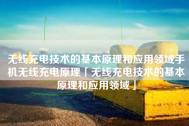 无线充电技术的基本原理和应用领域手机无线充电原理「无线充电技术的基本原理和应用领域」
