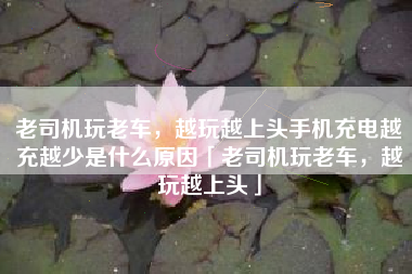 老司机玩老车，越玩越上头手机充电越充越少是什么原因「老司机玩老车，越玩越上头」