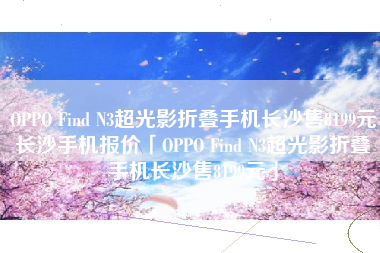OPPO Find N3超光影折叠手机长沙售8199元长沙手机报价「OPPO Find N3超光影折叠手机长沙售8199元」