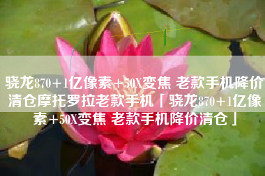 骁龙870+1亿像素+50X变焦 老款手机降价清仓摩托罗拉老款手机「骁龙870+1亿像素+50X变焦 老款手机降价清仓」