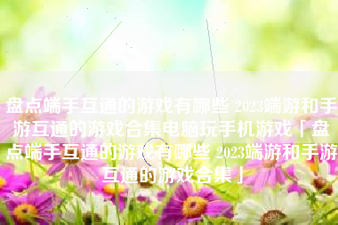 盘点端手互通的游戏有哪些 2023端游和手游互通的游戏合集电脑玩手机游戏「盘点端手互通的游戏有哪些 2023端游和手游互通的游戏合集」