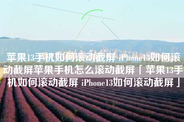 苹果13手机如何滚动截屏 iPhone13如何滚动截屏苹果手机怎么滚动截屏「苹果13手机如何滚动截屏 iPhone13如何滚动截屏」
