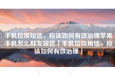 手机垃圾短信，应该如何有效治理苹果手机怎么群发短信「手机垃圾短信，应该如何有效治理」
