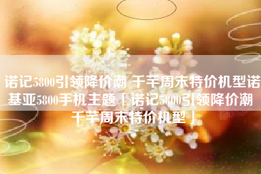 诺记5800引领降价潮 千芊周末特价机型诺基亚5800手机主题「诺记5800引领降价潮 千芊周末特价机型」