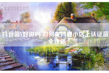 抖音蓝V好做吗 如何在抖音小店上认证蓝v 全攻略