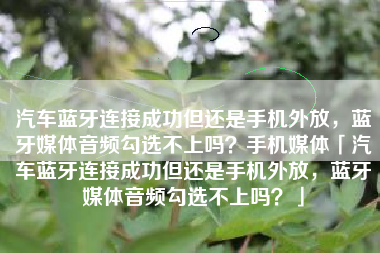 汽车蓝牙连接成功但还是手机外放，蓝牙媒体音频勾选不上吗？手机媒体「汽车蓝牙连接成功但还是手机外放，蓝牙媒体音频勾选不上吗？」