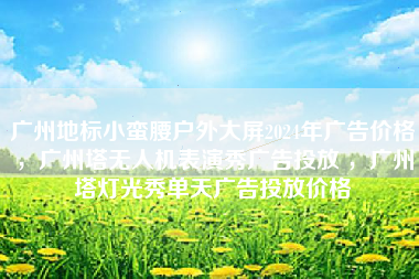 广州地标小蛮腰户外大屏2024年广告价格，广州塔无人机表演秀广告投放 ，广州塔灯光秀单天广告投放价格