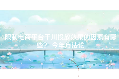 限制电商平台千川投放效果的因素有哪些？ 今年方法论