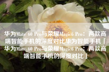 华为Mate 60 Pro与荣耀Magic6 Pro：两款高端智能手机的深度对比华为智能手机「华为Mate 60 Pro与荣耀Magic6 Pro：两款高端智能手机的深度对比」