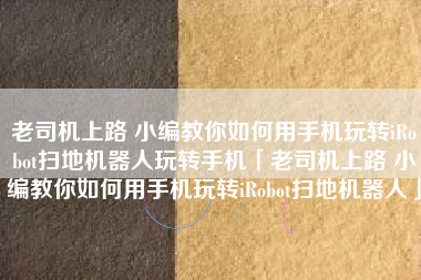 老司机上路 小编教你如何用手机玩转iRobot扫地机器人玩转手机「老司机上路 小编教你如何用手机玩转iRobot扫地机器人」