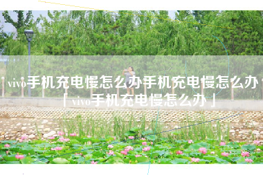 vivo手机充电慢怎么办手机充电慢怎么办「vivo手机充电慢怎么办」