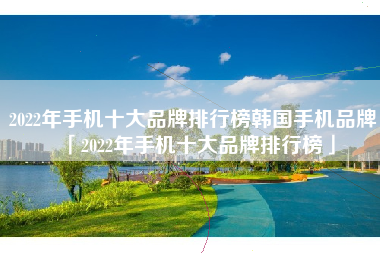 2022年手机十大品牌排行榜韩国手机品牌「2022年手机十大品牌排行榜」