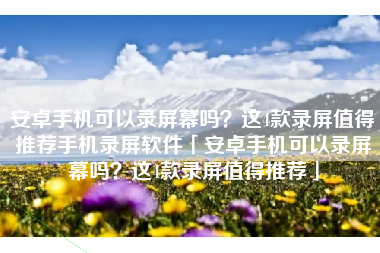安卓手机可以录屏幕吗？这4款录屏值得推荐手机录屏软件「安卓手机可以录屏幕吗？这4款录屏值得推荐」