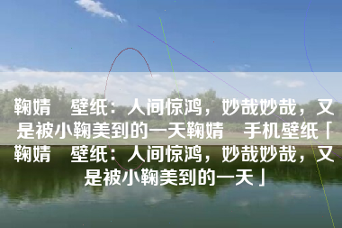 鞠婧祎壁纸：人间惊鸿，妙哉妙哉，又是被小鞠美到的一天鞠婧祎手机壁纸「鞠婧祎壁纸：人间惊鸿，妙哉妙哉，又是被小鞠美到的一天」