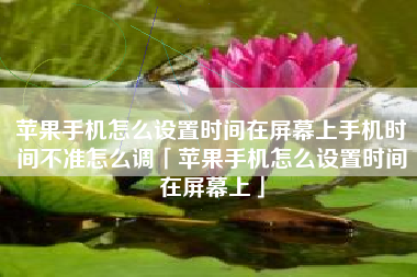 苹果手机怎么设置时间在屏幕上手机时间不准怎么调「苹果手机怎么设置时间在屏幕上」