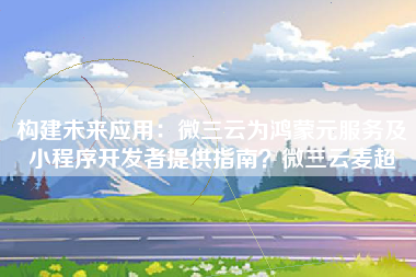 构建未来应用：微三云为鸿蒙元服务及小程序开发者提供指南？微三云麦超