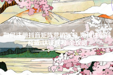 如何注册抖音矩阵营销账号 如何注销抖音蓝v认证账号 全攻略