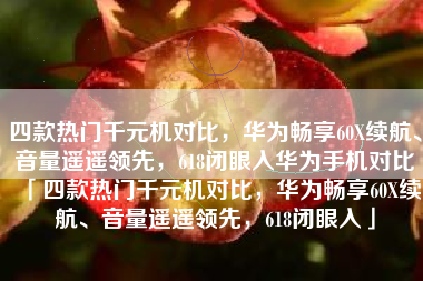 四款热门千元机对比，华为畅享60X续航、音量遥遥领先，618闭眼入华为手机对比「四款热门千元机对比，华为畅享60X续航、音量遥遥领先，618闭眼入」