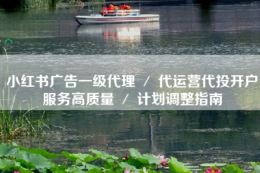 小红书广告一级代理 ／ 代运营代投开户服务高质量 ／ 计划调整指南