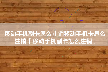 移动手机副卡怎么注销移动手机卡怎么注销「移动手机副卡怎么注销」