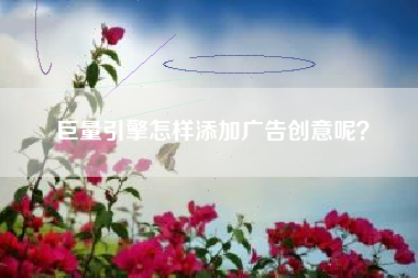 巨量引擎怎样添加广告创意呢？
