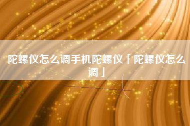 陀螺仪怎么调手机陀螺仪「陀螺仪怎么调」