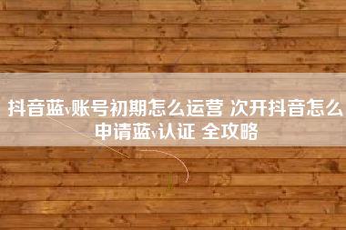抖音蓝v账号初期怎么运营 次开抖音怎么申请蓝v认证 全攻略