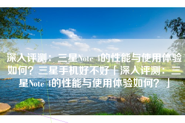 深入评测：三星Note 4的性能与使用体验如何？三星手机好不好「深入评测：三星Note 4的性能与使用体验如何？」