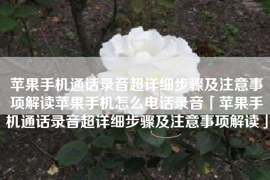 苹果手机通话录音超详细步骤及注意事项解读苹果手机怎么电话录音「苹果手机通话录音超详细步骤及注意事项解读」