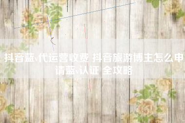 抖音蓝v代运营收费 抖音旅游博主怎么申请蓝v认证 全攻略