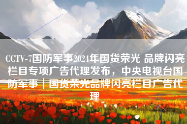 CCTV-7国防军事2024年国货荣光 品牌闪亮栏目专项广告代理发布，中央电视台国防军事｜国货荣光品牌闪亮栏目广告代理