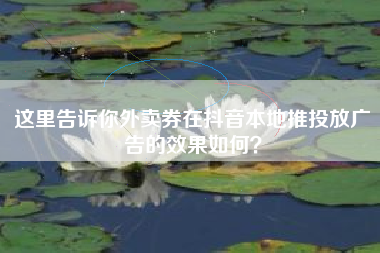 这里告诉你外卖券在抖音本地推投放广告的效果如何？