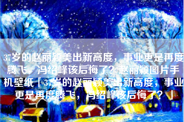 37岁的赵丽颖美出新高度，事业更是再度腾飞，冯绍峰该后悔了？赵丽颖图片手机壁纸「37岁的赵丽颖美出新高度，事业更是再度腾飞，冯绍峰该后悔了？」