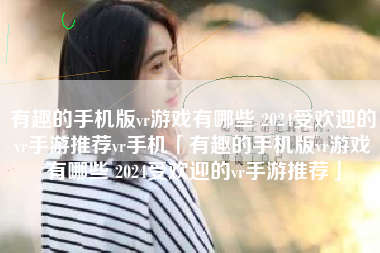 有趣的手机版vr游戏有哪些 2024受欢迎的vr手游推荐vr手机「有趣的手机版vr游戏有哪些 2024受欢迎的vr手游推荐」