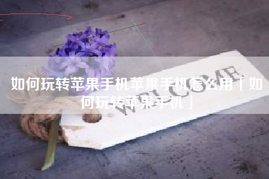 如何玩转苹果手机苹果手机怎么用「如何玩转苹果手机」