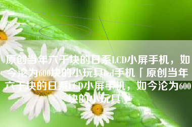 原创当年六千块的日系LCD小屏手机，如今沦为600块的小玩具lcd手机「原创当年六千块的日系LCD小屏手机，如今沦为600块的小玩具」