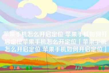 苹果手机怎么开启定位 苹果手机如何开启定位苹果手机怎么开定位「苹果手机怎么开启定位 苹果手机如何开启定位」 苹果手机怎么开启定位 苹果手机如何开启定位苹果手机怎么开定位「苹果手机怎么开启定位 苹果手机如何开启定位」