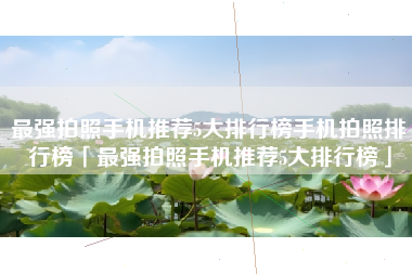 最强拍照手机推荐5大排行榜手机拍照排行榜「最强拍照手机推荐5大排行榜」