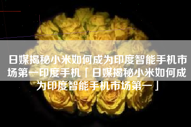 日媒揭秘小米如何成为印度智能手机市场第一印度手机「日媒揭秘小米如何成为印度智能手机市场第一」