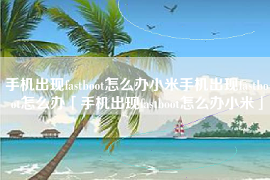 手机出现fastboot怎么办小米手机出现fastboot怎么办「手机出现fastboot怎么办小米」